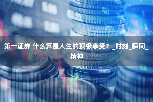 第一证券 什么算是人生的顶级享受？_时刻_瞬间_精神