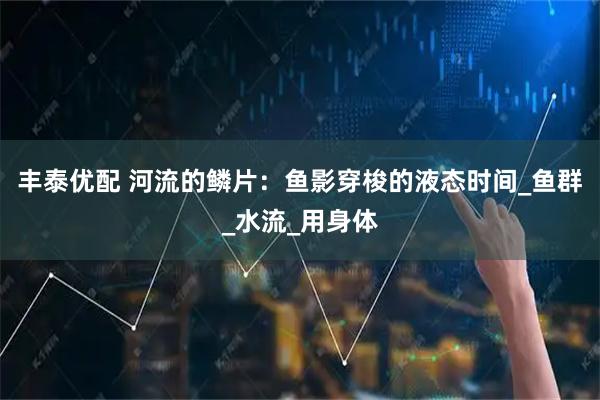 丰泰优配 河流的鳞片：鱼影穿梭的液态时间_鱼群_水流_用身体