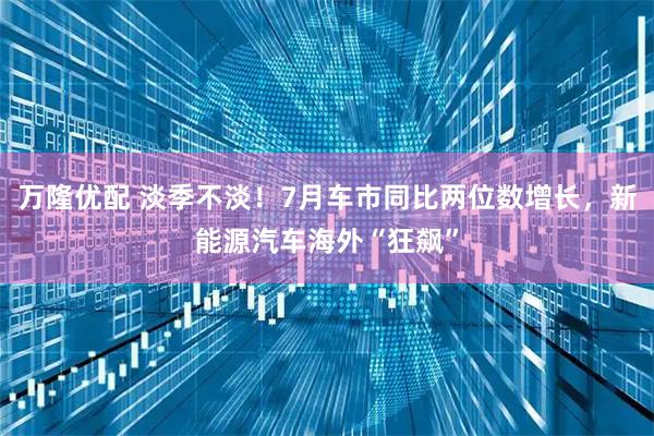 万隆优配 淡季不淡！7月车市同比两位数增长，新能源汽车海外“狂飙”