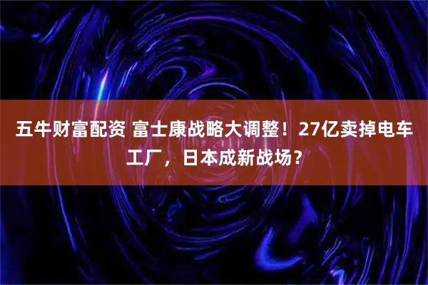 五牛财富配资 富士康战略大调整！27亿卖掉电车工厂，日本成新战场？