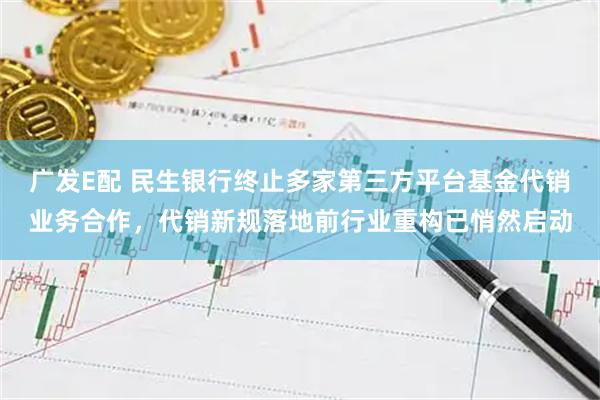 广发E配 民生银行终止多家第三方平台基金代销业务合作，代销新规落地前行业重构已悄然启动