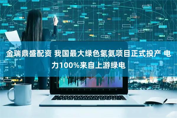 金瑞鼎盛配资 我国最大绿色氢氨项目正式投产 电力100%来自上游绿电