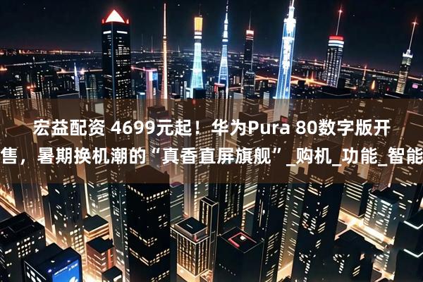 宏益配资 4699元起！华为Pura 80数字版开售，暑期换机潮的“真香直屏旗舰”_购机_功能_智能