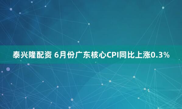 泰兴隆配资 6月份广东核心CPI同比上涨0.3%