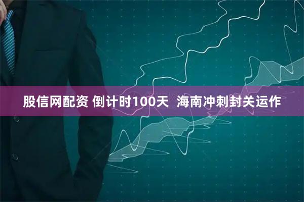 股信网配资 倒计时100天  海南冲刺封关运作