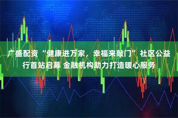 广盛配资 “健康进万家，幸福来敲门” 社区公益行首站启幕 金融机构助力打造暖心服务