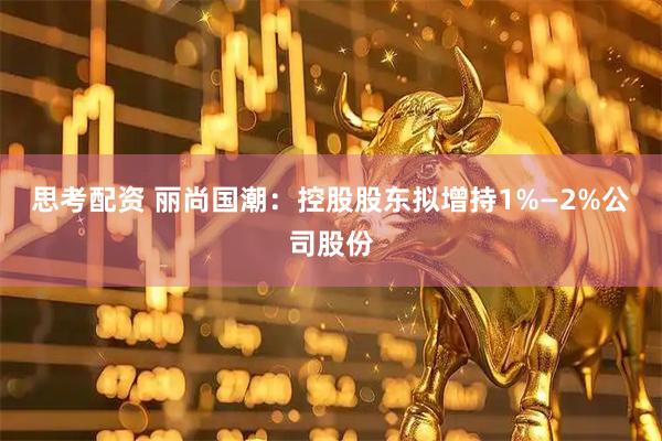 思考配资 丽尚国潮：控股股东拟增持1%—2%公司股份