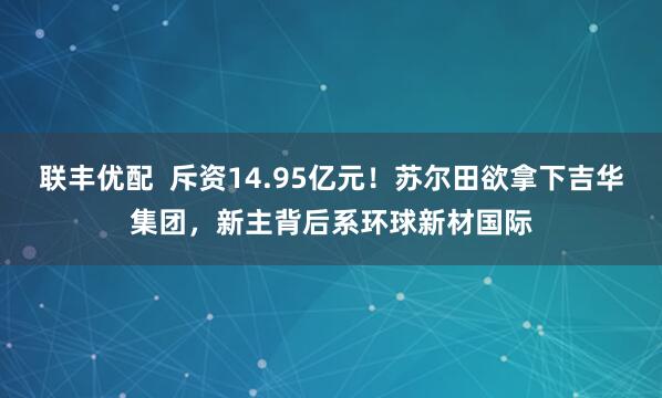 联丰优配  斥资14.95亿元！苏尔田欲拿下吉华集团，新主背后系环球新材国际