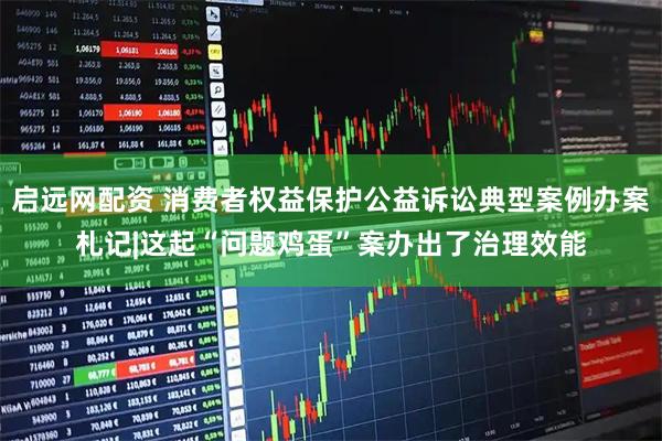启远网配资 消费者权益保护公益诉讼典型案例办案札记|这起“问题鸡蛋”案办出了治理效能